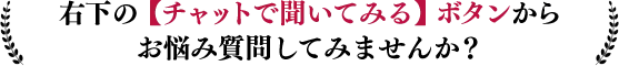 右下のチャットで聞いてみるボタンからお悩み質問してみませんか？